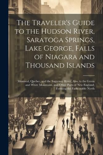 Cover image for The Traveler's Guide to the Hudson River, Saratoga Springs, Lake George, Falls of Niagara and Thousand Islands; Montreal, Quebec, and the Saguenay River; Also, to the Green and White Mountains, and Other Parts of New England; Forming the Fashionable North