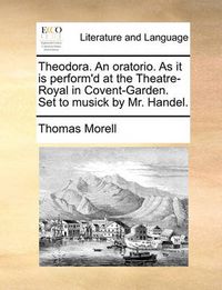 Cover image for Theodora. an Oratorio. as It Is Perform'd at the Theatre-Royal in Covent-Garden. Set to Musick by Mr. Handel.