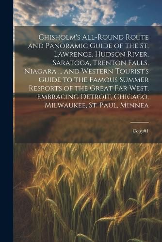 Cover image for Chisholm's All-round Route and Panoramic Guide of the St. Lawrence, Hudson River, Saratoga, Trenton Falls, Niagara ... and Western Tourist's Guide to the Famous Summer Resports of the Great far West, Embracing Detroit, Chicago, Milwaukee, St. Paul, Minnea