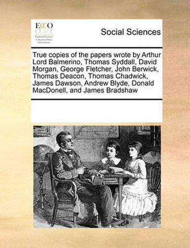 Cover image for True Copies of the Papers Wrote by Arthur Lord Balmerino, Thomas Syddall, David Morgan, George Fletcher, John Berwick, Thomas Deacon, Thomas Chadwick, James Dawson, Andrew Blyde, Donald Macdonell, and James Bradshaw