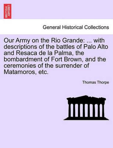 Cover image for Our Army on the Rio Grande: ... with Descriptions of the Battles of Palo Alto and Resaca de la Palma, the Bombardment of Fort Brown, and the Ceremonies of the Surrender of Matamoros, Etc.