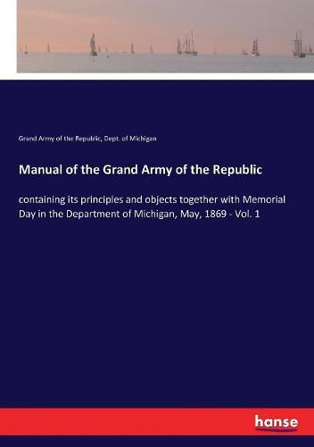 Cover image for Manual of the Grand Army of the Republic: containing its principles and objects together with Memorial Day in the Department of Michigan, May, 1869 - Vol. 1