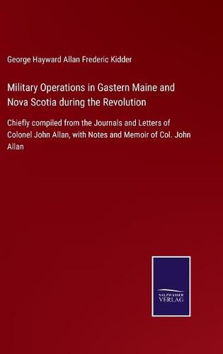 Cover image for Military Operations in Gastern Maine and Nova Scotia during the Revolution: Chiefly compiled from the Journals and Letters of Colonel John Allan, with Notes and Memoir of Col. John Allan