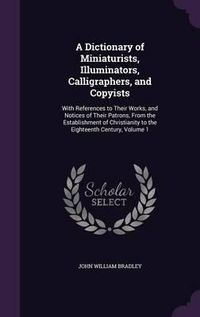 Cover image for A Dictionary of Miniaturists, Illuminators, Calligraphers, and Copyists: With References to Their Works, and Notices of Their Patrons, from the Establishment of Christianity to the Eighteenth Century, Volume 1