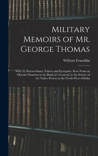 Military Memoirs of Mr. George Thomas; Who, by Extraordinary Talents and Enterprise, Rose From an Obscure Situation to the Rank of a General, in the Service of the Native Powers in the North-West of India