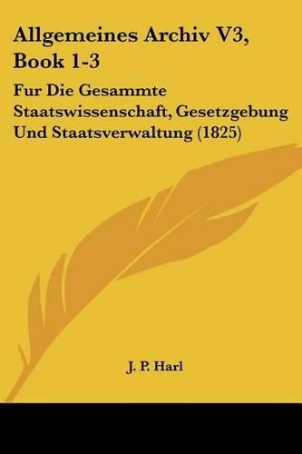 Cover image for Allgemeines Archiv V3, Book 1-3: Fur Die Gesammte Staatswissenschaft, Gesetzgebung Und Staatsverwaltung (1825)