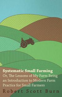 Cover image for Systematic Small Farming - Or, The Lessons Of My Farm Being An Introduction To Modern Farm Practice For Small Farmer