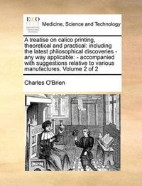 Cover image for A Treatise on Calico Printing, Theoretical and Practical: Including the Latest Philosophical Discoveries - Any Way Applicable: - Accompanied with Suggestions Relative to Various Manufactures. Volume 2 of 2