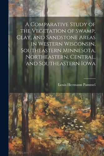 A Comparative Study of the Vegetation of Swamp, Clay, and Sandstone Areas in Western Wisconsin, Southeastern Minnesota, Northeastern, Central, and Southeastern Iowa