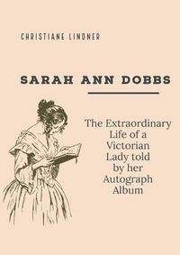 Cover image for Sarah Ann Dobbs: The Extraordinary Life of a Victorian Lady told by her Autograph Album