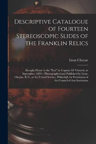 Cover image for Descriptive Catalogue of Fourteen Stereoscopic Slides of the Franklin Relics [microform]: Brought Home in the Fox by Captain M' Clintock, in September, 1859 / Photographed and Published by Lieut. Cheyne, R.N., at the United Service, Whitehall, By...