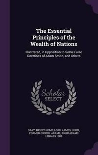 Cover image for The Essential Principles of the Wealth of Nations: Illustrated, in Opposition to Some False Doctrines of Adam Smith, and Others