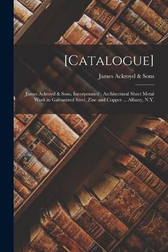 Cover image for [Catalogue]: James Ackroyd & Sons, Incorporated: Architectural Sheet Metal Work in Galvanized Steel, Zinc and Copper ... Albany, N.Y.