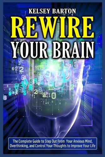 Cover image for Rewire Your Brain: The Complete Guide to Step Out From Your Anxious Mind, Overthinking, and Control Your Thoughts to Improve Your Life