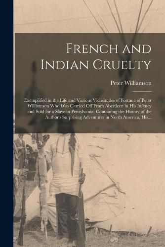 French and Indian Cruelty [microform]: Exemplified in the Life and Various Vicissitudes of Fortune of Peter Williamson Who Was Carried off From Aberdeen in His Infancy and Sold for a Slave in Pensylvania, Containing the History of the Author's...