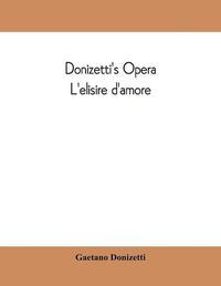 Cover image for Donizetti's opera L'elisire d'amore: containing the Italian text, with and English translation and the music of all the principal airs