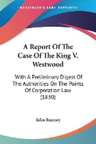 Cover image for A Report Of The Case Of The King V. Westwood: With A Preliminary Digest Of The Authorities On The Points Of Corporation Law (1830)