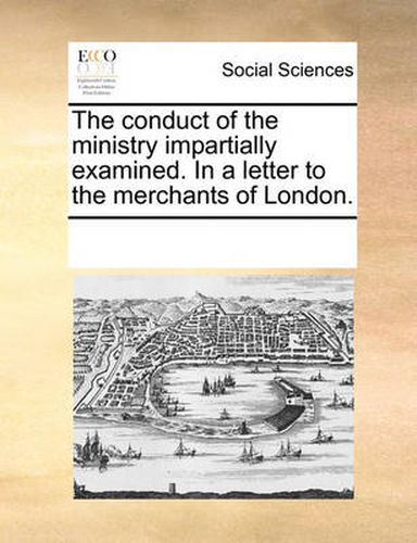 Cover image for The Conduct of the Ministry Impartially Examined. in a Letter to the Merchants of London.