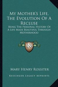 Cover image for My Mother's Life, the Evolution of a Recluse: Being the Personal History of a Life Made Beautiful Through Motherhood