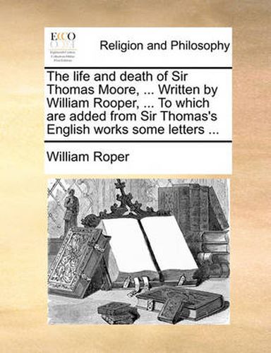 Cover image for The Life and Death of Sir Thomas Moore, ... Written by William Rooper, ... to Which Are Added from Sir Thomas's English Works Some Letters ...