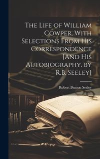 Cover image for The Life of William Cowper, With Selections From His Correspondence [And His Autobiography. by R.B. Seeley]