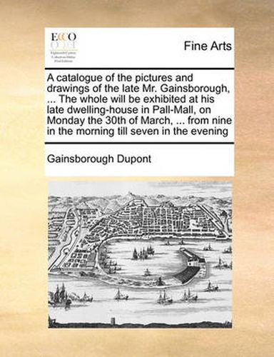 Cover image for A Catalogue of the Pictures and Drawings of the Late Mr. Gainsborough, ... the Whole Will Be Exhibited at His Late Dwelling-House in Pall-Mall, on Monday the 30th of March, ... from Nine in the Morning Till Seven in the Evening