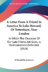 Cover image for A Letter From A Friend In America To Luke Howard, Of Tottenham, Near London: In Which The Character Of Our Late Friend, Job Scott, Is Vindicated And Defended (1826)