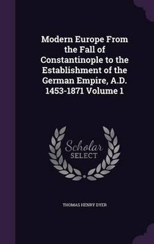 Modern Europe from the Fall of Constantinople to the Establishment of the German Empire, A.D. 1453-1871 Volume 1