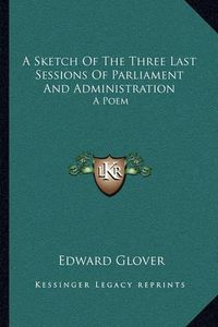 Cover image for A Sketch of the Three Last Sessions of Parliament and Administration: A Poem