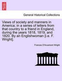 Cover image for Views of Society and Manners in America; In a Series of Letters from That Country to a Friend in England, During the Years 1818, 1819, and 1820. by an Englishwoman [I.E. F. Wright]. First London Edition