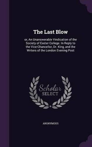 Cover image for The Last Blow: Or, an Unanswerable Vindication of the Society of Exeter College. in Reply to the Vice-Chancellor, Dr. King, and the Writers of the London Evening Post