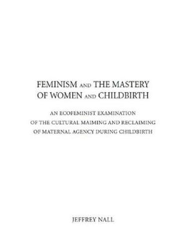 Cover image for Feminism and the Mastery of Women and Childbirth: AN ECOFEMINIST EXAMINATION OF THE CULTURAL MAIMING AND RECLAIMING OF MATERNAL AGENCY DURING CHILDBIRTH