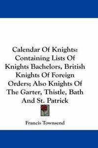 Cover image for Calendar of Knights: Containing Lists of Knights Bachelors, British Knights of Foreign Orders; Also Knights of the Garter, Thistle, Bath and St. Patrick