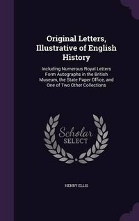 Cover image for Original Letters, Illustrative of English History: Including Numerous Royal Letters Form Autographs in the British Museum, the State Paper Office, and One of Two Other Collections