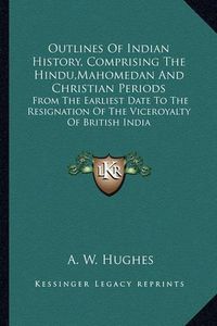 Cover image for Outlines of Indian History, Comprising the Hindu, Mahomedan and Christian Periods: From the Earliest Date to the Resignation of the Viceroyalty of British India