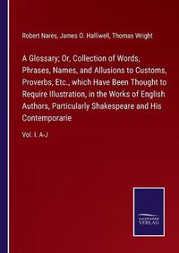 Cover image for A Glossary; Or, Collection of Words, Phrases, Names, and Allusions to Customs, Proverbs, Etc., which Have Been Thought to Require Illustration, in the Works of English Authors, Particularly Shakespeare and His Contemporarie: Vol. I. A-J
