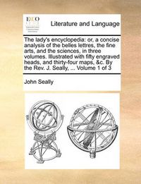 Cover image for The Lady's Encyclopedia: Or, a Concise Analysis of the Belles Lettres, the Fine Arts, and the Sciences, in Three Volumes. Illustrated with Fifty Engraved Heads, and Thirty-Four Maps, &C. by the REV. J. Seally, ... Volume 1 of 3