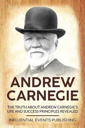 Andrew Carnegie: The Truth about Andrew Carnegie's Life and Success Principles Revealed