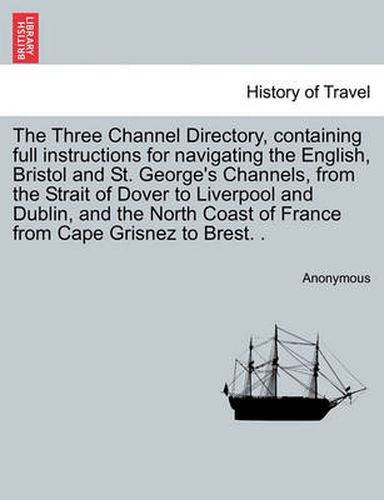 Cover image for The Three Channel Directory, Containing Full Instructions for Navigating the English, Bristol and St. George's Channels, from the Strait of Dover to Liverpool and Dublin, and the North Coast of France from Cape Grisnez to Brest. .