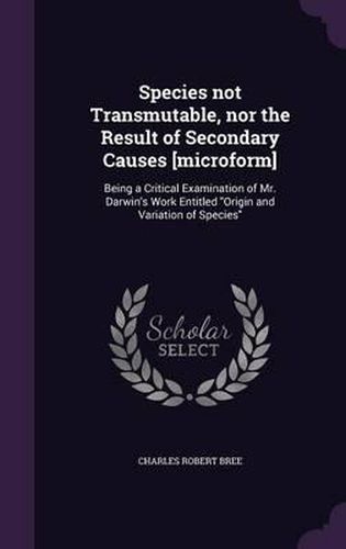 Species Not Transmutable, Nor the Result of Secondary Causes [Microform]: Being a Critical Examination of Mr. Darwin's Work Entitled Origin and Variation of Species