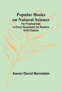 Cover image for Popular Books on Natural Science; For Practical Use in Every Household, for Readers of All Classes