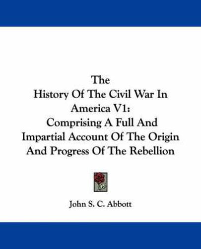 Cover image for The History of the Civil War in America V1: Comprising a Full and Impartial Account of the Origin and Progress of the Rebellion