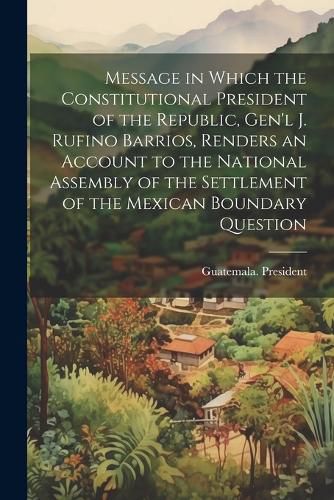 Cover image for Message in Which the Constitutional President of the Republic, Gen'l J. Rufino Barrios, Renders an Account to the National Assembly of the Settlement of the Mexican Boundary Question