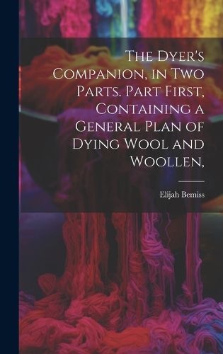 Cover image for The Dyer's Companion, in Two Parts. Part First, Containing a General Plan of Dying Wool and Woollen,