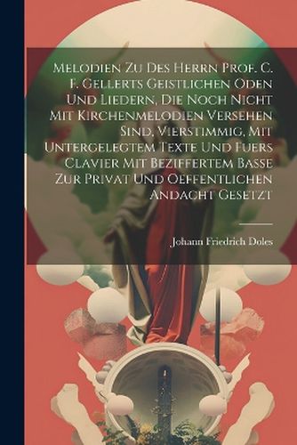 Cover image for Melodien Zu Des Herrn Prof. C. F. Gellerts Geistlichen Oden Und Liedern, Die Noch Nicht Mit Kirchenmelodien Versehen Sind, Vierstimmig, Mit Untergelegtem Texte Und Fuers Clavier Mit Beziffertem Basse Zur Privat Und Oeffentlichen Andacht Gesetzt