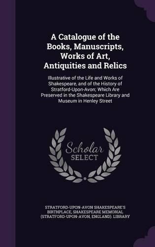 Cover image for A Catalogue of the Books, Manuscripts, Works of Art, Antiquities and Relics: Illustrative of the Life and Works of Shakespeare, and of the History of Stratford-Upon-Avon; Which Are Preserved in the Shakespeare Library and Museum in Henley Street