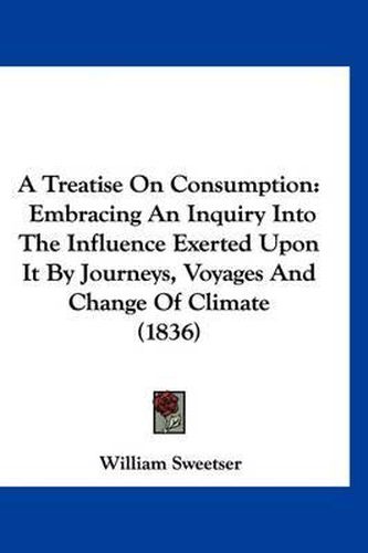 Cover image for A Treatise on Consumption: Embracing an Inquiry Into the Influence Exerted Upon It by Journeys, Voyages and Change of Climate (1836)