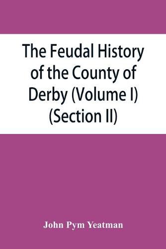 The feudal history of the County of Derby; (chiefly during the 11th, 12th, and 13th centuries) (Volume I) (Section II)