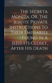 Cover image for The Secreta Monita, Or, The Jesuits' Private Instructions To Their Emissaries Found In A Je[s]uits Closet, After His Death