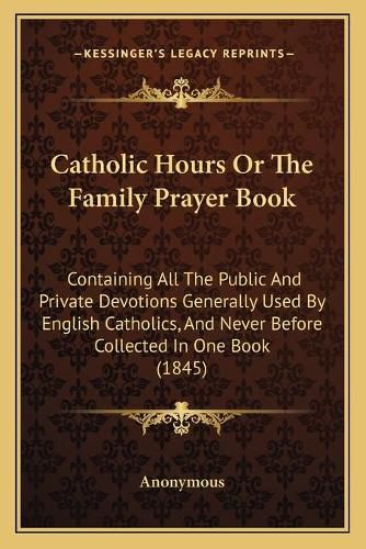 Catholic Hours or the Family Prayer Book: Containing All the Public and Private Devotions Generally Used by English Catholics, and Never Before Collected in One Book (1845)